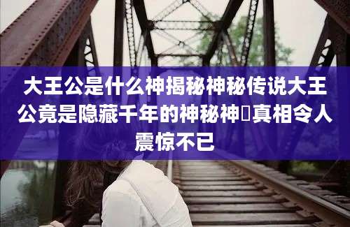 大王公是什么神揭秘神秘传说大王公竟是隐藏千年的神秘神祇真相令人震惊不已
