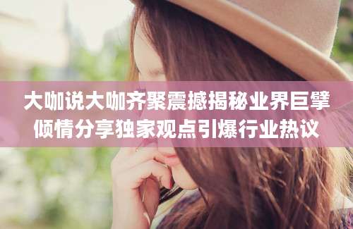大咖说大咖齐聚震撼揭秘业界巨擘倾情分享独家观点引爆行业热议