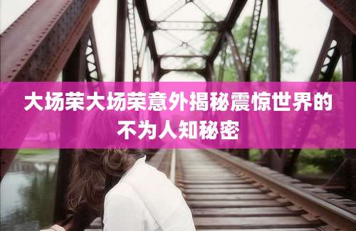 大场荣大场荣意外揭秘震惊世界的不为人知秘密