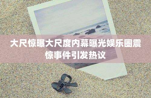 大尺惊曝大尺度内幕曝光娱乐圈震惊事件引发热议