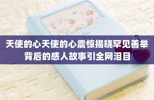 天使的心天使的心震惊揭晓罕见善举背后的感人故事引全网泪目
