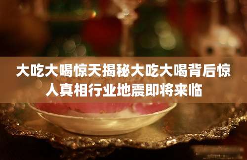 大吃大喝惊天揭秘大吃大喝背后惊人真相行业地震即将来临