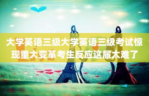 大学英语三级大学英语三级考试惊现重大变革考生反应这届太难了