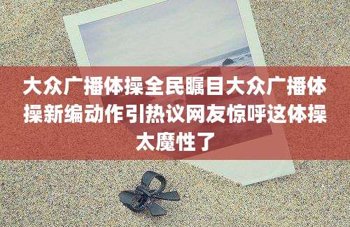大众广播体操全民瞩目大众广播体操新编动作引热议网友惊呼这体操太魔性了