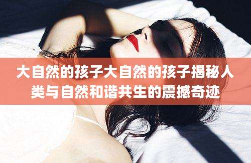 大自然的孩子大自然的孩子揭秘人类与自然和谐共生的震撼奇迹