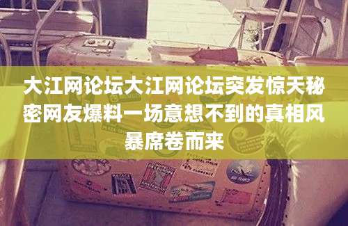 大江网论坛大江网论坛突发惊天秘密网友爆料一场意想不到的真相风暴席卷而来