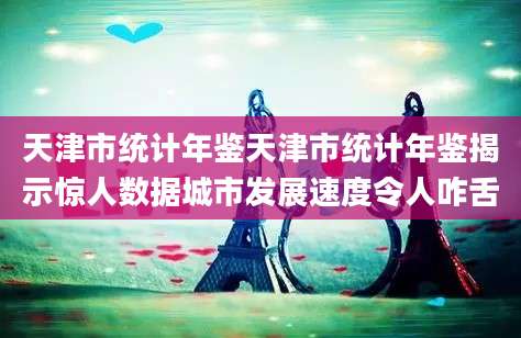 天津市统计年鉴天津市统计年鉴揭示惊人数据城市发展速度令人咋舌