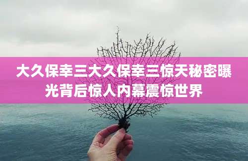 大久保幸三大久保幸三惊天秘密曝光背后惊人内幕震惊世界