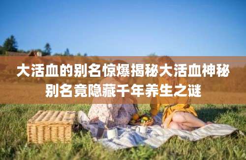 大活血的别名惊爆揭秘大活血神秘别名竟隐藏千年养生之谜