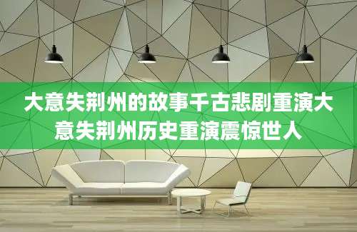 大意失荆州的故事千古悲剧重演大意失荆州历史重演震惊世人