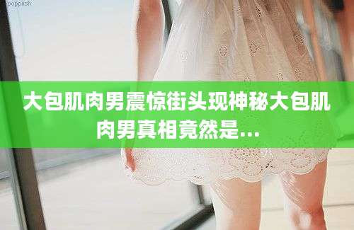 大包肌肉男震惊街头现神秘大包肌肉男真相竟然是...