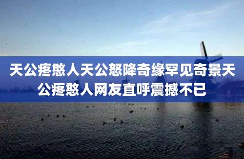 天公疼憨人天公怒降奇缘罕见奇景天公疼憨人网友直呼震撼不已