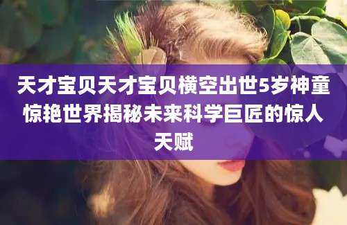 天才宝贝天才宝贝横空出世5岁神童惊艳世界揭秘未来科学巨匠的惊人天赋