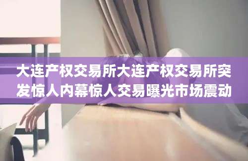 大连产权交易所大连产权交易所突发惊人内幕惊人交易曝光市场震动