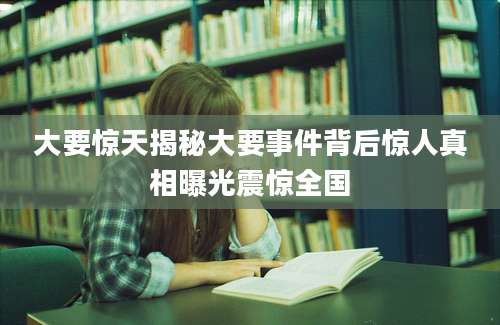 大要惊天揭秘大要事件背后惊人真相曝光震惊全国