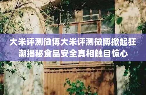 大米评测微博大米评测微博掀起狂潮揭秘食品安全真相触目惊心