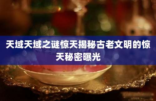 天域天域之谜惊天揭秘古老文明的惊天秘密曝光