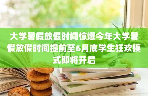 大学暑假放假时间惊爆今年大学暑假放假时间提前至6月底学生狂欢模式即将开启