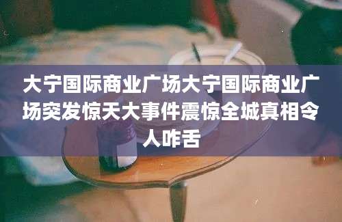 大宁国际商业广场大宁国际商业广场突发惊天大事件震惊全城真相令人咋舌