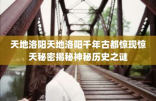 天地洛阳天地洛阳千年古都惊现惊天秘密揭秘神秘历史之谜