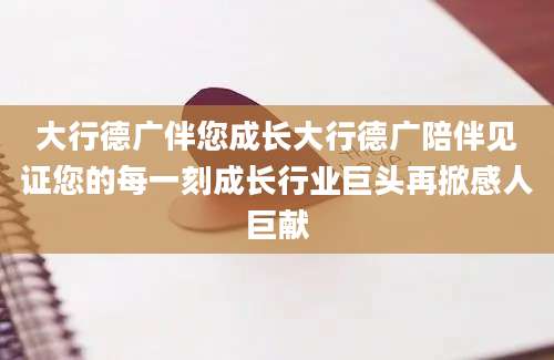 大行德广伴您成长大行德广陪伴见证您的每一刻成长行业巨头再掀感人巨献