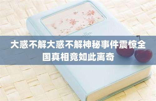 大惑不解大惑不解神秘事件震惊全国真相竟如此离奇
