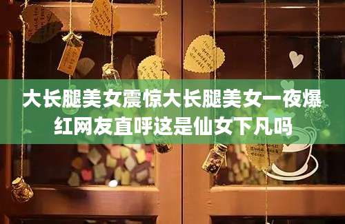 大长腿美女震惊大长腿美女一夜爆红网友直呼这是仙女下凡吗