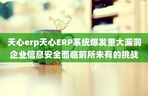 天心erp天心ERP系统爆发重大漏洞企业信息安全面临前所未有的挑战