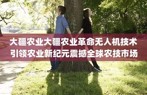 大疆农业大疆农业革命无人机技术引领农业新纪元震撼全球农技市场