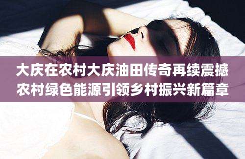 大庆在农村大庆油田传奇再续震撼农村绿色能源引领乡村振兴新篇章