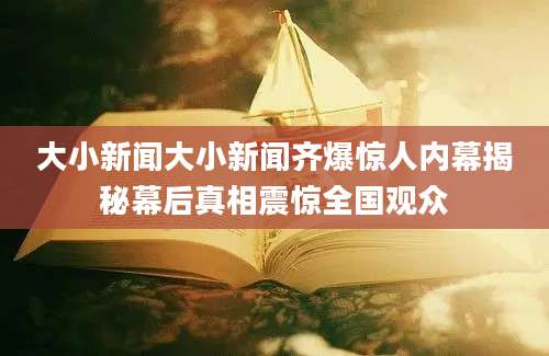 大小新闻大小新闻齐爆惊人内幕揭秘幕后真相震惊全国观众