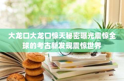 大龙口大龙口惊天秘密曝光震惊全球的考古新发现震惊世界