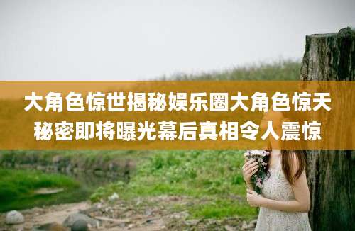 大角色惊世揭秘娱乐圈大角色惊天秘密即将曝光幕后真相令人震惊