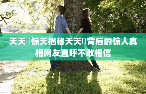 天天橾惊天揭秘天天橾背后的惊人真相网友直呼不敢相信