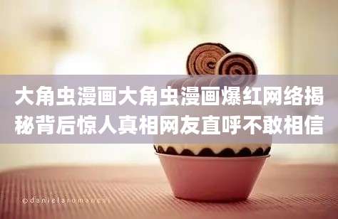 大角虫漫画大角虫漫画爆红网络揭秘背后惊人真相网友直呼不敢相信