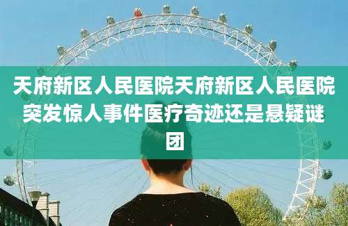 天府新区人民医院天府新区人民医院突发惊人事件医疗奇迹还是悬疑谜团