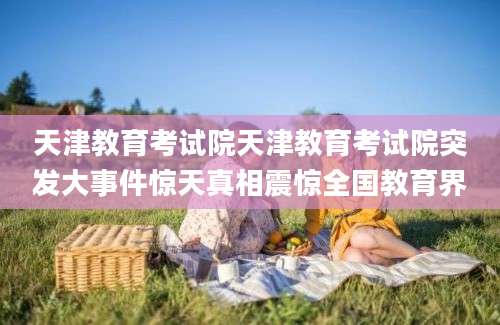 天津教育考试院天津教育考试院突发大事件惊天真相震惊全国教育界
