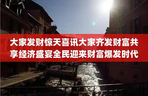 大家发财惊天喜讯大家齐发财富共享经济盛宴全民迎来财富爆发时代