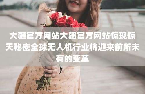 大疆官方网站大疆官方网站惊现惊天秘密全球无人机行业将迎来前所未有的变革