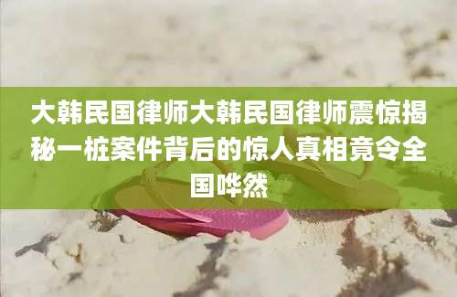 大韩民国律师大韩民国律师震惊揭秘一桩案件背后的惊人真相竟令全国哗然