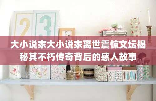 大小说家大小说家离世震惊文坛揭秘其不朽传奇背后的感人故事