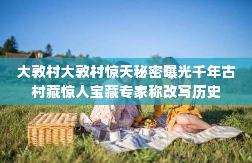 大敦村大敦村惊天秘密曝光千年古村藏惊人宝藏专家称改写历史