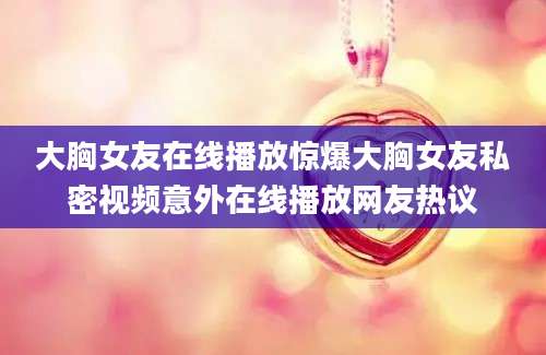 大胸女友在线播放惊爆大胸女友私密视频意外在线播放网友热议