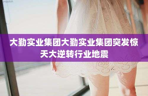 大勤实业集团大勤实业集团突发惊天大逆转行业地震
