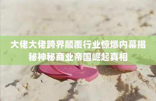 大佬大佬跨界颠覆行业惊爆内幕揭秘神秘商业帝国崛起真相