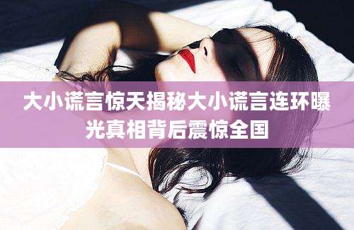 大小谎言惊天揭秘大小谎言连环曝光真相背后震惊全国