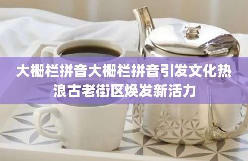 大栅栏拼音大栅栏拼音引发文化热浪古老街区焕发新活力