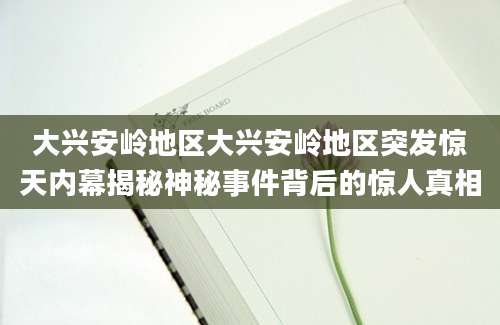 大兴安岭地区大兴安岭地区突发惊天内幕揭秘神秘事件背后的惊人真相