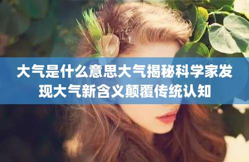 大气是什么意思大气揭秘科学家发现大气新含义颠覆传统认知
