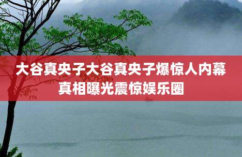 大谷真央子大谷真央子爆惊人内幕真相曝光震惊娱乐圈